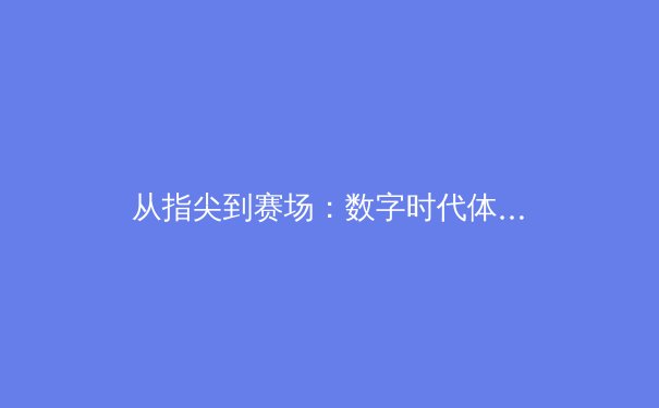 从指尖到赛场：数字时代体育新闻的变革与竞技精神的重新定义 - 2