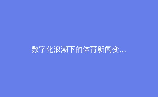 数字化浪潮下的体育新闻变革：从信息传递到沉浸式体验的深度解析